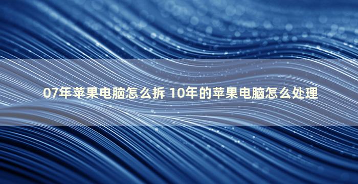 07年苹果电脑怎么拆 10年的苹果电脑怎么处理